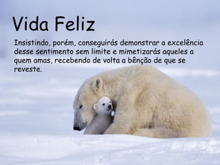 Vida Feliz Insistindo, porém, conseguirás demonstrar a excelência desse sentimento sem limite e mimetizarás aqueles a quem amas, recebendo de volta a bênção de que se reveste.  