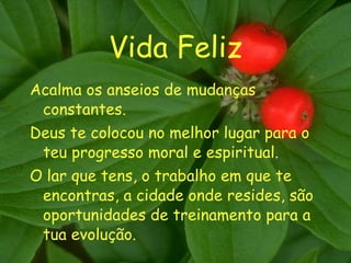 Vida Feliz Acalma os anseios de mudanças constantes. Deus te colocou no melhor lugar para o teu progresso moral e espiritual. O lar que tens, o trabalho em que te encontras, a cidade onde resides, são oportunidades de treinamento para a tua evolução. 