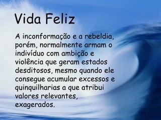 Vida Feliz A inconformação e a rebeldia, porém, normalmente armam o indivíduo com ambição e violência que geram estados desditosos, mesmo quando ele consegue acumular excessos e quinquilharias a que atribui valores relevantes, exagerados.  
