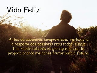 Vida Feliz Antes de assumires compromissos, reflexiona a respeito dos possíveis resultados, e mais facilmente saberás eleger aqueles que te proporcionarão melhores frutos para o futuro.  