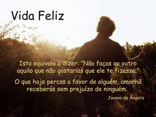 Vida Feliz Isto equivale a dizer: ”Não faças ao outro aquilo que não gostarias que ele te fizesse.” O que hoje percas a favor de alguém, amanhã receberás sem prejuízo de ninguém.  Joanna de Ângelis 