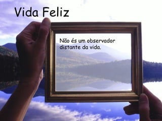 Vida Feliz Não és um observador distante da vida.   