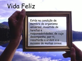 Vida Feliz Estás na condição de membro do organismo universal, investido de tarefas e responsabilidades, de cujo desempenho, por ti, resultarão a ordem e o sucesso de muitas coisas.   