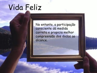 Vida Feliz No entanto, a participação consciente dá medida correta e propicia melhor compreensão dos dados ao alcance.  