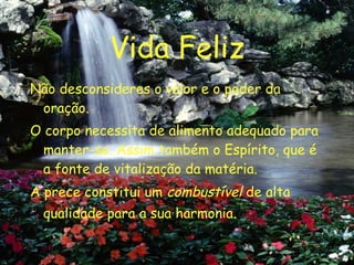 Vida Feliz Não desconsideres o valor e o poder da oração. O corpo necessita de alimento adequado para manter-se. Assim também o Espírito, que é a fonte de vitalização da matéria. A prece constitui um  combustível  de alta qualidade para a sua harmonia . 