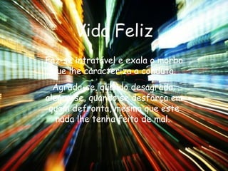 Vida Feliz Faz-se intratável e exala o morbo que lhe caracteriza a conduta. Agrada-se, quando desagrada; alegra-se, quando se desforça em quem defronta, mesmo que este nada lhe tenha feito de mal.  