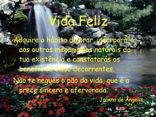 Vida Feliz Adquire o hábito de orar, incorpora-o aos outros mecanismos naturais da tua existência e constatarás os benefícios disso decorrentes. Não te negues o pão da vida, que é a prece sincera e afervorada. Joanna de Ângelis 