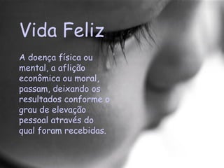 Vida Feliz A doença física ou mental, a aflição econômica ou moral, passam, deixando os resultados conforme o grau de elevação pessoal através do qual foram recebidas.  