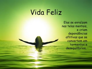Vida Feliz Elas se enraízam nas telas mentais, e criam dependências aflitivas que se convertem em tormentos e desequilíbrios.  
