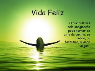 Vida Feliz O que cultives pela imaginação pode tornar-se anjo de auxílio, se nobre, ou fantasma, quando vulgar.  