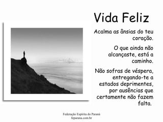 Vida Feliz Federação Espírita do Paraná feparana.com.br Acalma as ânsias do teu coração. O que ainda não alcançaste, está a caminho. Não sofras de véspera, entregando-te a estados deprimentes, por ausências que certamente não fazem falta.   