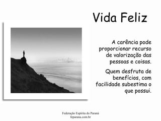 Vida Feliz Federação Espírita do Paraná feparana.com.br A carência pode proporcionar recurso de valorização das pessoas e coisas. Quem desfruta de benefícios, com facilidade subestima o que possui. 