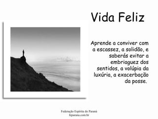 Vida Feliz Federação Espírita do Paraná feparana.com.br Aprende a conviver com a escassez, a solidão, e saberás evitar a embriaguez dos sentidos, a volúpia da luxúria, a exacerbação da posse.  