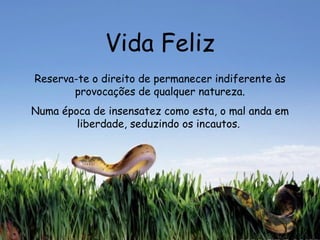 Vida Feliz Reserva-te o direito de permanecer indiferente às provocações de qualquer natureza. Numa época de insensatez como esta, o mal anda em liberdade, seduzindo os incautos.   