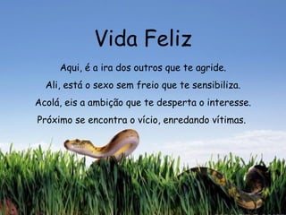 Vida Feliz Aqui, é a ira dos outros que te agride. Ali, está o sexo sem freio que te sensibiliza. Acolá, eis a ambição que te desperta o interesse. Próximo se encontra o vício, enredando vítimas.  