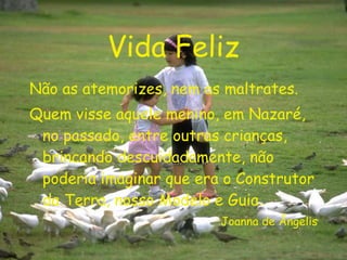 Vida Feliz Não as atemorizes, nem as maltrates. Quem visse aquele menino, em Nazaré, no passado, entre outras crianças, brincando descuidadamente, não poderia imaginar que era o Construtor da Terra, nosso Modelo e Guia. Joanna de Ângelis 