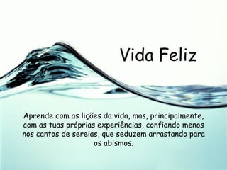 Vida Feliz Aprende com as lições da vida, mas, principalmente, com as tuas próprias experiências, confiando menos nos cantos de sereias, que seduzem arrastando para os abismos. 