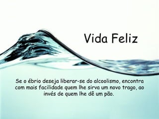 Vida Feliz Se o ébrio deseja liberar-se do alcoolismo, encontra com mais facilidade quem lhe sirva um novo trago, ao invés de quem lhe dê um pão.  