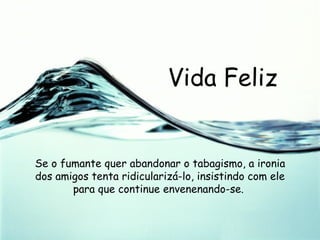 Vida Feliz Se o fumante quer abandonar o tabagismo, a ironia dos amigos tenta ridicularizá-lo, insistindo com ele para que continue envenenando-se.  