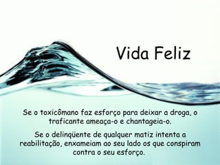 Vida Feliz Se o toxicômano faz esforço para deixar a droga, o traficante ameaça-o e chantageia-o. Se o delinqüente de qualquer matiz intenta a reabilitação, enxameiam ao seu lado os que conspiram contra o seu esforço.  