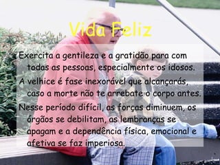 Vida Feliz Exercita a gentileza e a gratidão para com todas as pessoas, especialmente os idosos. A velhice é fase inexorável que alcançarás, caso a morte não te arrebate o corpo antes. Nesse período difícil, as forças diminuem, os órgãos se debilitam, as lembranças se apagam e a dependência física, emocional e afetiva se faz imperiosa. 