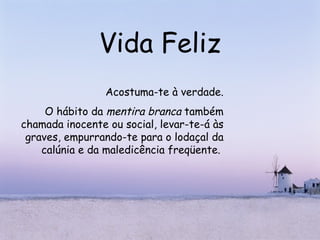 Vida Feliz Acostuma-te à verdade. O hábito da  mentira branca  também chamada inocente ou social, levar-te-á às graves, empurrando-te para o lodaçal da calúnia e da maledicência freqüente.   