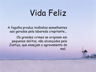 Vida Feliz A fagulha produz incêndios semelhantes aos gerados pela labareda crepitante... Os grandes crimes se originam em pequenos delitos, não alcançados pela Justiça, que ensejam o agravamento do mal.  