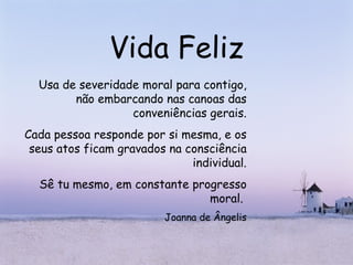 Vida Feliz Usa de severidade moral para contigo, não embarcando nas canoas das conveniências gerais. Cada pessoa responde por si mesma, e os seus atos ficam gravados na consciência individual. Sê tu mesmo, em constante progresso moral.  Joanna de Ângelis 