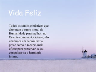 Vida Feliz Todos os santos e místicos que alteraram o rumo moral da Humanidade para melhor, no Oriente como no Ocidente, são unânimes em aconselhar a prece como o recurso mais eficaz para preservar-se ou conquistar-se a harmonia íntima.  