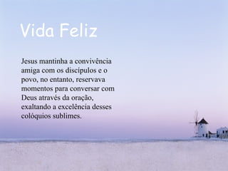 Vida Feliz Jesus mantinha a convivência amiga com os discípulos e o povo, no entanto, reservava momentos para conversar com Deus através da oração, exaltando a excelência desses colóquios sublimes.  