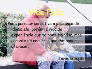 Vida Feliz Pode parecer cansativa a presença do idoso; ele, porém, é rico da experiência que te pode brindar, mas carente de recursos que lhe podes oferecer. Joanna de Ângelis 