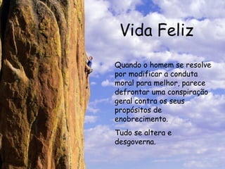 Vida Feliz Quando o homem se resolve por modificar a conduta moral para melhor, parece defrontar uma conspiração geral contra os seus propósitos de enobrecimento. Tudo se altera e desgoverna.   