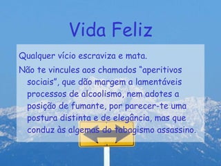 Vida Feliz Qualquer vício escraviza e mata. Não te vincules aos chamados “aperitivos sociais”, que dão margem a lamentáveis processos de alcoolismo, nem adotes a posição de fumante, por parecer-te uma postura distinta e de elegância, mas que conduz às algemas do tabagismo assassino. 