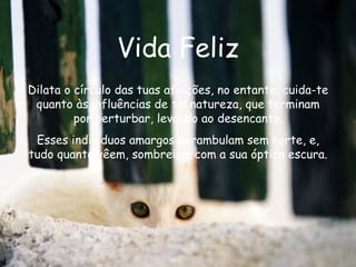 Vida Feliz Dilata o círculo das tuas afeições, no entanto, cuida-te quanto às influências de tal natureza, que terminam por perturbar, levando ao desencanto. Esses indivíduos amargos perambulam sem norte, e, tudo quanto vêem, sombreiam com a sua óptica escura.  