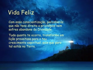 Vida Feliz Com essa conscientização, perceberás que não tens direito a privilégios nem sofres abandono da Divindade.  Tudo quanto te ocorra, transforma em lição proveitosa para o teu crescimento espiritual, pois que para tal estás na Terra.  