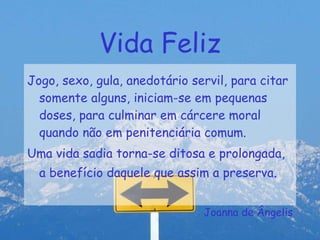Vida Feliz Jogo, sexo, gula, anedotário servil, para citar somente alguns, iniciam-se em pequenas doses, para culminar em cárcere moral quando não em penitenciária comum. Uma vida sadia torna-se ditosa e prolongada, a benefício daquele que assim a preserva . Joanna de Ângelis 