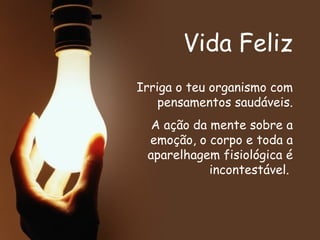 Vida Feliz Irriga o teu organismo com pensamentos saudáveis. A ação da mente sobre a emoção, o corpo e toda a aparelhagem fisiológica é incontestável.   