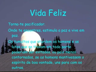 Vida Feliz Torna-te pacificador. Onde te encontres, estimula a paz e vive em paz. Os tumultos que aturdem os homens e as lutas que se travam em toda parte poderiam ser evitados, ou pelo menos contornados, se os homens mantivessem o espírito de boa vontade, uns para com os outros. 