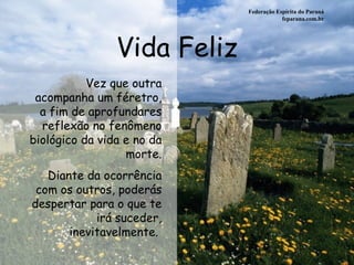 Vida Feliz Federação Espírita do Paraná feparana.com.br Vez que outra acompanha um féretro, a fim de aprofundares reflexão no fenômeno biológico da vida e no da morte. Diante da ocorrência com os outros, poderás despertar para o que te irá suceder, inevitavelmente.   