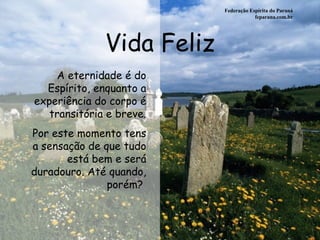 Vida Feliz Federação Espírita do Paraná feparana.com.br A eternidade é do Espírito, enquanto a experiência do corpo é transitória e breve. Por este momento tens a sensação de que tudo está bem e será duradouro. Até quando, porém?  