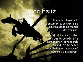 Vida Feliz O que vitalizas pelo pensamento, converte-se em realidade no mundo das formas. Sabendo discernir e lutar pelo que te convém e te será melhor, aprenderás a conduzir-te com o equilíbrio que te poupará inúmeros dissabores.  