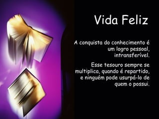 Vida Feliz A conquista do conhecimento é um logro pessoal, intransferível. Esse tesouro sempre se multiplica, quando é repartido, e ninguém pode usurpá-lo de quem o possui. 