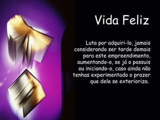 Vida Feliz Luta por adquiri-lo, jamais considerando ser tarde demais para este empreendimento, aumentando-o, se já o possuis ou iniciando-o, caso ainda não tenhas experimentado o prazer que dele se exterioriza.   