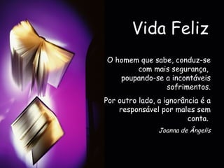Vida Feliz O homem que sabe, conduz-se com mais segurança,  poupando-se a incontáveis sofrimentos. Por outro lado, a ignorância é a responsável por males sem conta.   Joanna de Ângelis 