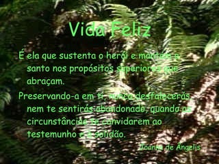 Vida Feliz É ela que sustenta o herói e mantém o santo nos propósitos superiores que abraçam. Preservando-a em ti, nunca desfalecerás, nem te sentirás abandonado, quando as circunstâncias te convidarem ao testemunho e à solidão. Joanna de Ângelis 