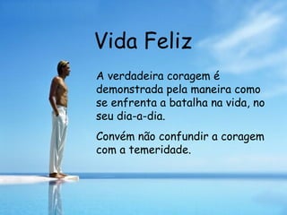 Vida Feliz A verdadeira coragem é demonstrada pela maneira como se enfrenta a batalha na vida, no seu dia-a-dia. Convém não confundir a coragem com a temeridade.   