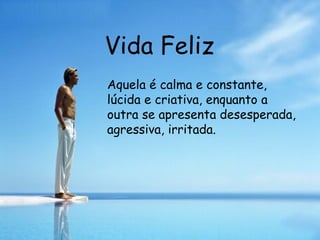 Vida Feliz Aquela é calma e constante, lúcida e criativa, enquanto a outra se apresenta desesperada, agressiva, irritada. 