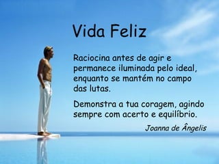 Vida Feliz Raciocina antes de agir e permanece iluminada pelo ideal, enquanto se mantém no campo das lutas. Demonstra a tua coragem, agindo sempre com acerto e equilíbrio.  Joanna de Ângelis 
