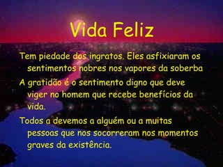 Vida Feliz Tem piedade dos ingratos. Eles asfixiaram os sentimentos nobres nos vapores da soberba A gratidão é o sentimento digno que deve viger no homem que recebe benefícios da vida. Todos a devemos a alguém ou a muitas pessoas que nos socorreram nos momentos graves da existência. 