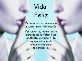 Vida  Feliz Deixa o outro terminar o assunto, sem interrupção. Certamente, há um limite para deixá-lo falar. Não obstante, ouvindo-o, te equiparás mais de argumentos para esclarecê-lo.   